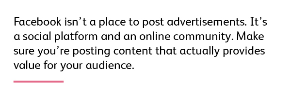 Facebook isn’t a place just to post advertisements. It’s a social platform and an online community. Make sure you’re posting content that provides value for your audience. 