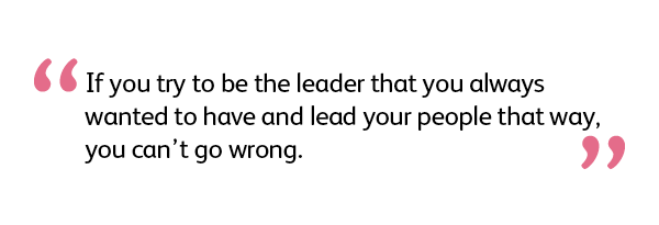 If you try to be the leader that you always wanted to have and lead your people that way, you can't go wrong.