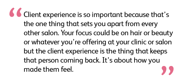 Client experience is so important because that’s the one thing that sets you apart from every other salon. Your focus could be on hair or beauty or whatever you’re offering at your clinic or salon but the client experience is the thing that keeps that person coming back. It's about how you made them feel.