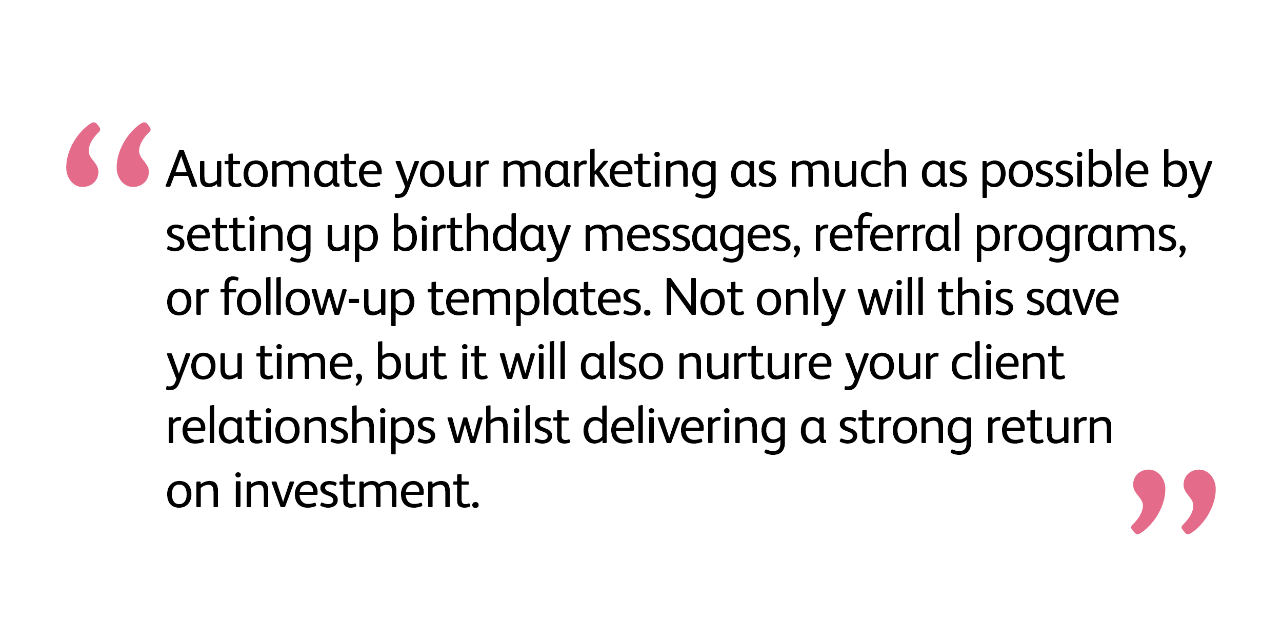 Automate your marketing as much as possible by setting up birthday messages, referral programs, or follow-up templates. Not only will this save you time, but it will also nurture your client relationships whilst delivering a strong return on investment.  Laura Smyth, Salon Coach, Kitomba Trainer and Director of Lush Skin & Body
