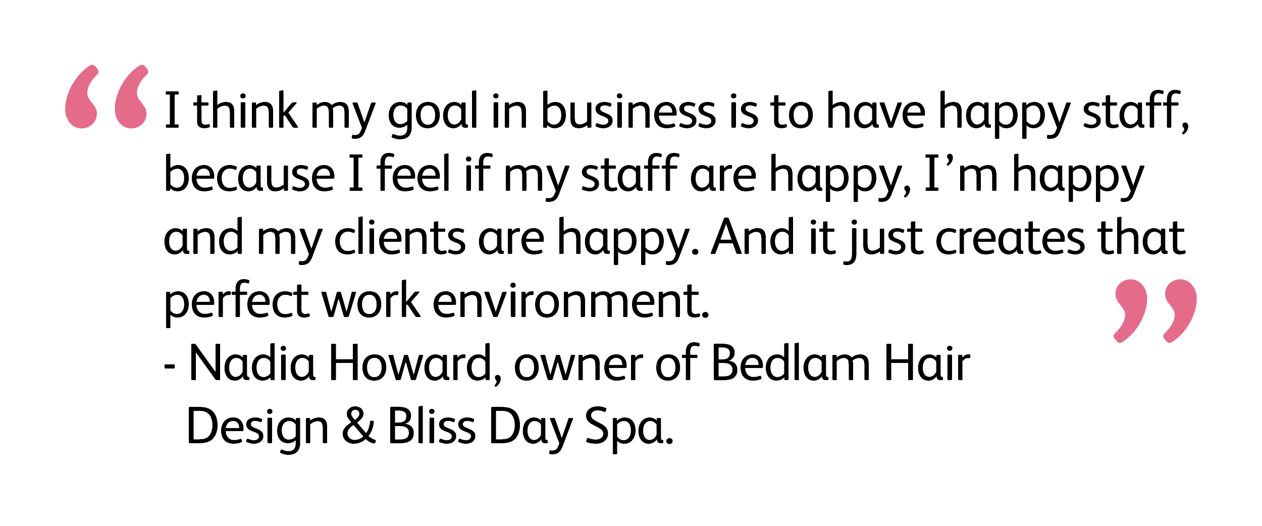 I think my goal in business is to have happy staff, because I feel if my staff are happy, I'm happy and my clients are happy. And it just creates that perfect work environment.