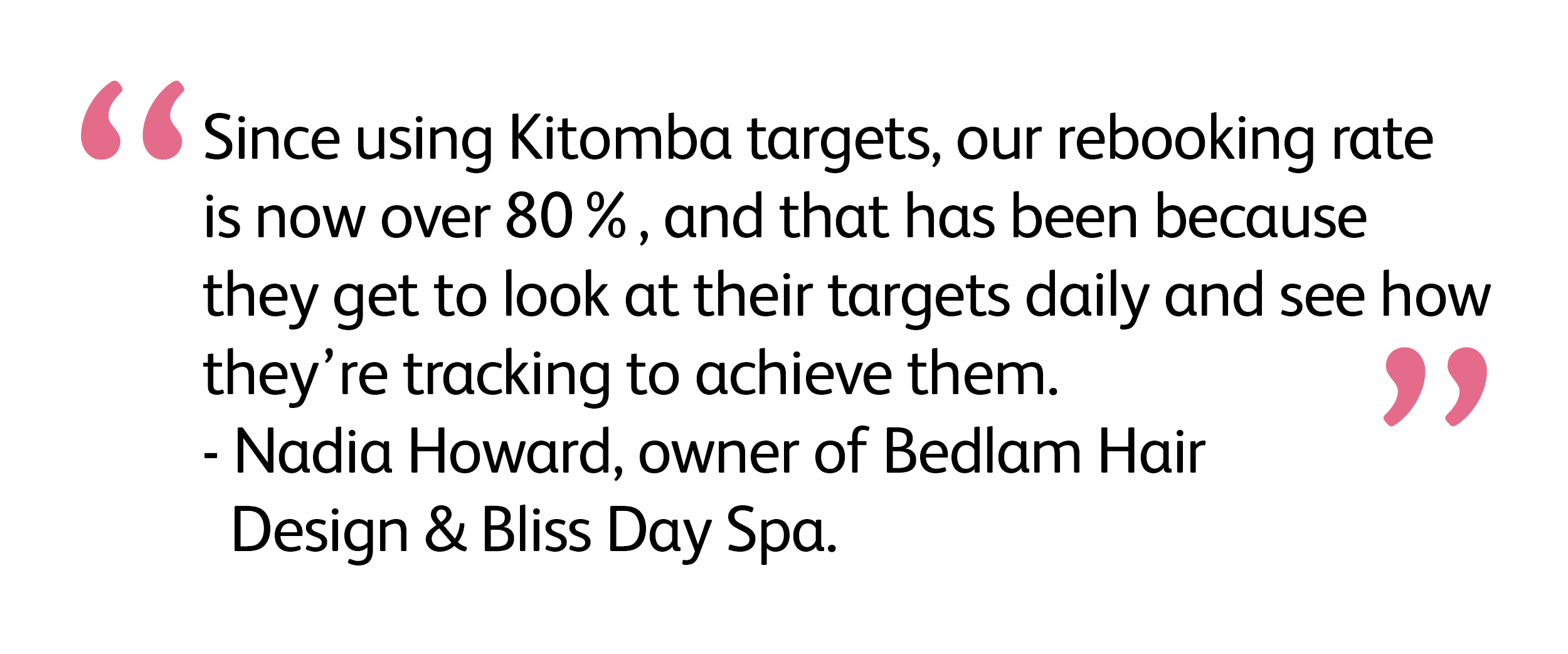 Since using Kitomba targets, our rebooking rate is now over 80%, and that has been because they get to look at their targets daily and see how they’re tracking to achieve them.