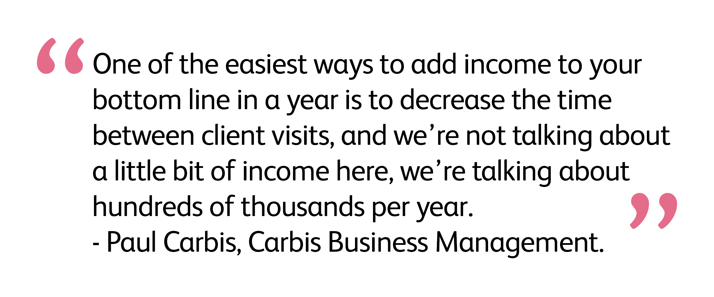 “One of the easiest ways to add income to your bottom line in a year is to decrease the time between client visits, and we’re not talking about a little bit of income here, we’re talking about hundreds of thousands per year.” - Paul Carbis, Carbis Business Management. 